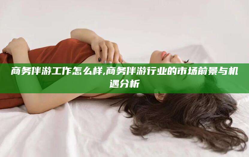 章丘商务伴游工作怎么样,商务伴游行业的市场前景与机遇分析