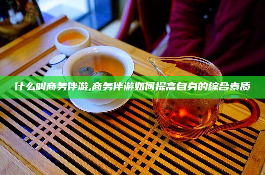 章丘什么叫商务伴游,商务伴游如何提高自身的综合素质