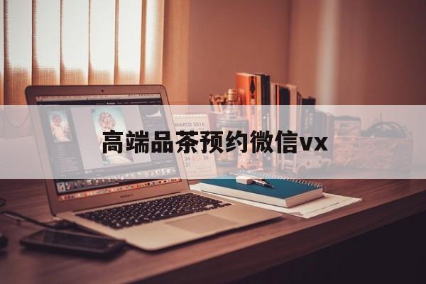 章丘关于高端品茶预约微信vx的信息